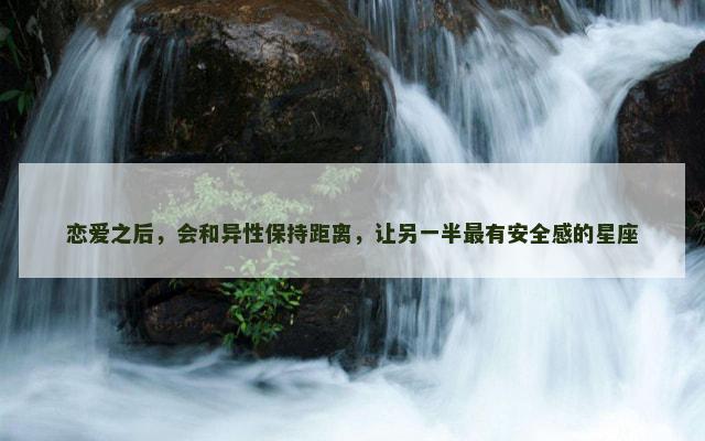 恋爱之后，会和异性保持距离，让另一半最有安全感的星座