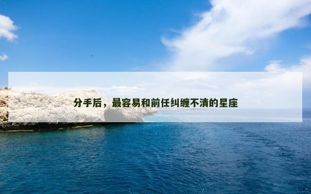 分手后，最容易和前任纠缠不清的星座