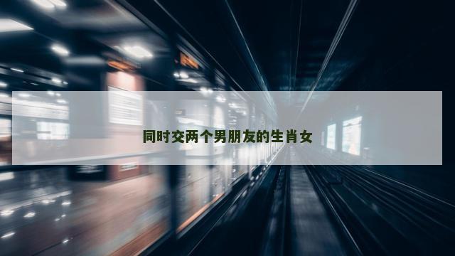 同时交两个男朋友的生肖女