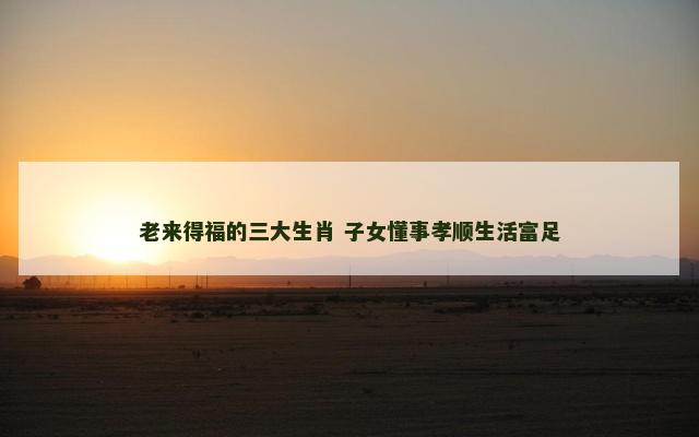 老来得福的三大生肖 子女懂事孝顺生活富足