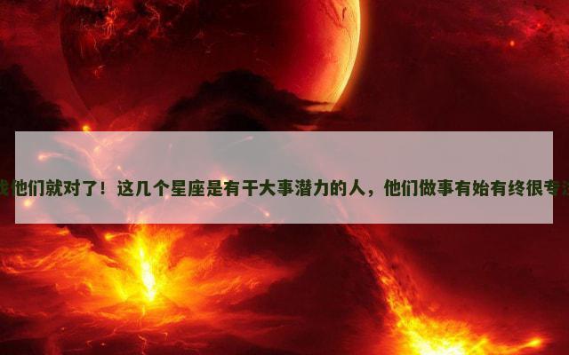 找他们就对了！这几个星座是有干大事潜力的人，他们做事有始有终很专注