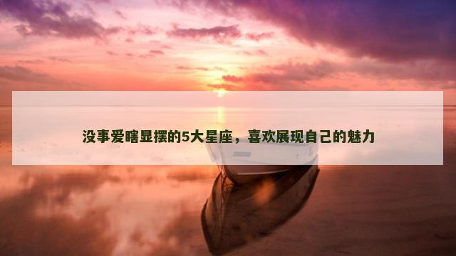没事爱瞎显摆的5大星座，喜欢展现自己的魅力