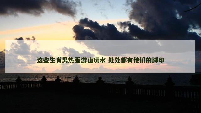 这些生肖男热爱游山玩水 处处都有他们的脚印