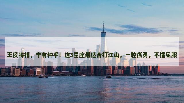 王侯将相，宁有种乎！这3星座最适合打江山，一腔孤勇，不懂屈服