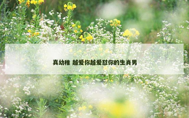 真幼稚 越爱你越爱怼你的生肖男