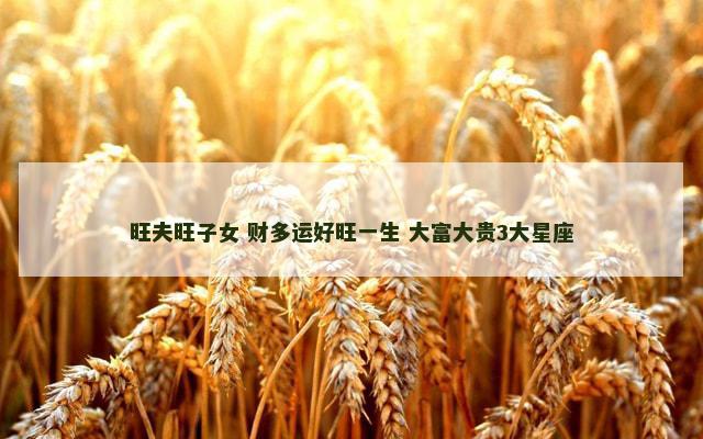 旺夫旺子女 财多运好旺一生 大富大贵3大星座