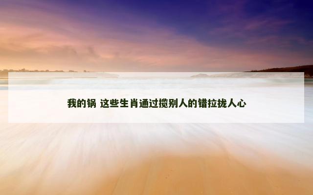 我的锅 这些生肖通过揽别人的错拉拢人心