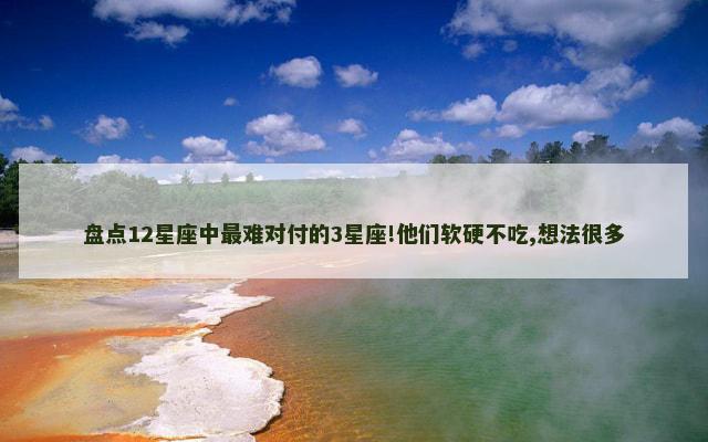 盘点12星座中最难对付的3星座!他们软硬不吃,想法很多