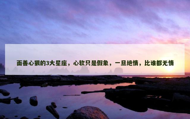 面善心狠的3大星座，心软只是假象，一旦绝情，比谁都无情