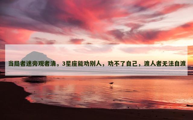 当局者迷旁观者清，3星座能劝别人，劝不了自己，渡人者无法自渡
