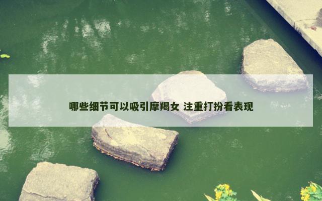 哪些细节可以吸引摩羯女 注重打扮看表现