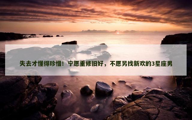 失去才懂得珍惜！宁愿重修旧好，不愿另找新欢的3星座男