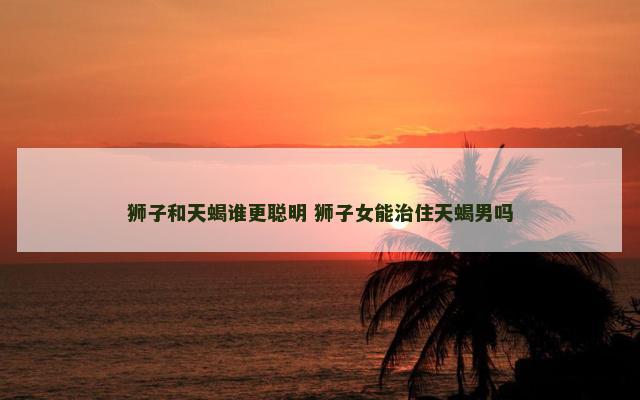 狮子和天蝎谁更聪明 狮子女能治住天蝎男吗