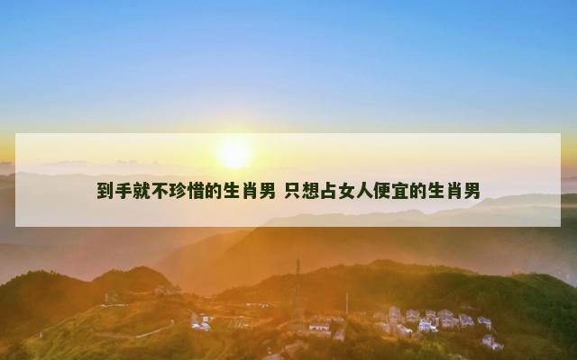 到手就不珍惜的生肖男 只想占女人便宜的生肖男