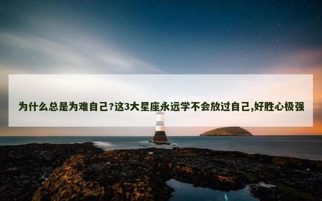 为什么总是为难自己?这3大星座永远学不会放过自己,好胜心极强