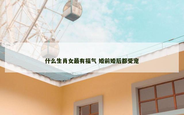 什么生肖女最有福气 婚前婚后都受宠