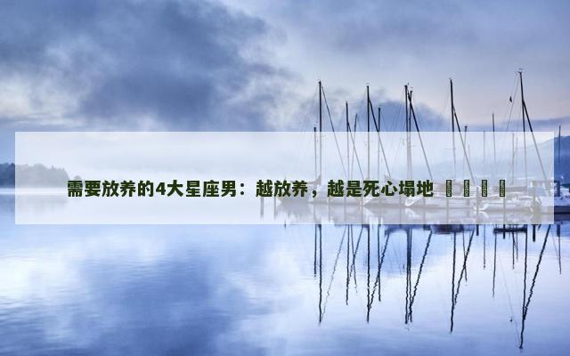 需要放养的4大星座男：越放养，越是死心塌地 ​​​​