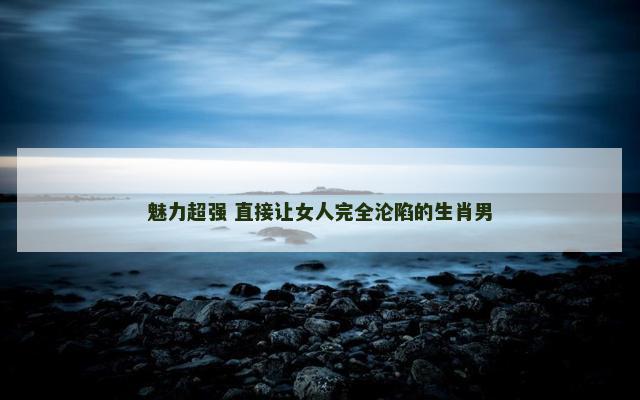 魅力超强 直接让女人完全沦陷的生肖男