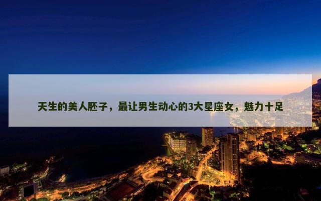 天生的美人胚子，最让男生动心的3大星座女，魅力十足
