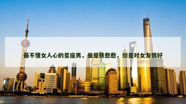 最不懂女人心的星座男，虽是铁憨憨，但是对女友很好