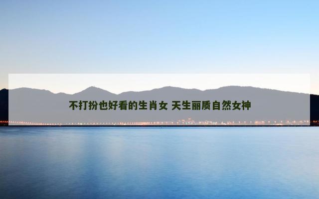 不打扮也好看的生肖女 天生丽质自然女神