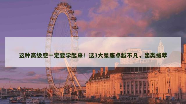 这种高级感一定要学起来！这3大星座卓越不凡，出类拔萃