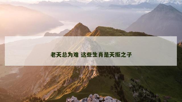 老天总为难 这些生肖是天拒之子