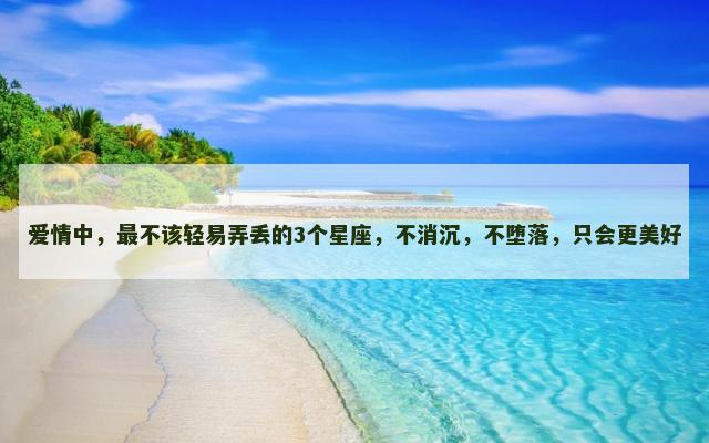 爱情中，最不该轻易弄丢的3个星座，不消沉，不堕落，只会更美好