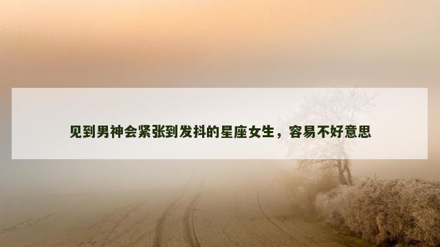 见到男神会紧张到发抖的星座女生，容易不好意思