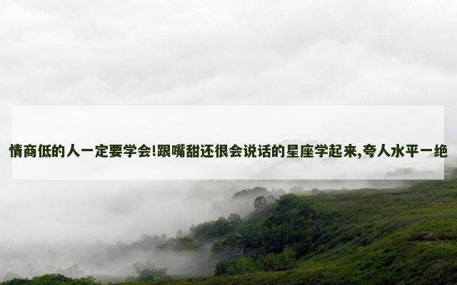 情商低的人一定要学会!跟嘴甜还很会说话的星座学起来,夸人水平一绝