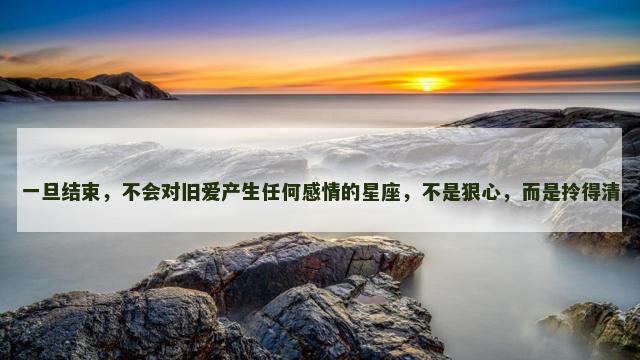 一旦结束，不会对旧爱产生任何感情的星座，不是狠心，而是拎得清
