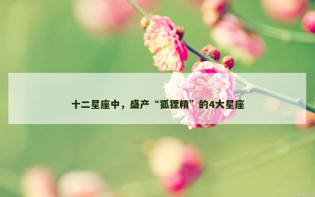 十二星座中，盛产“狐狸精”的4大星座