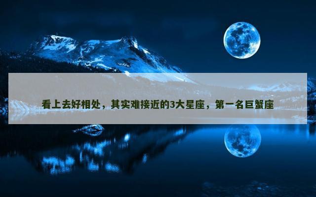 看上去好相处，其实难接近的3大星座，第一名巨蟹座