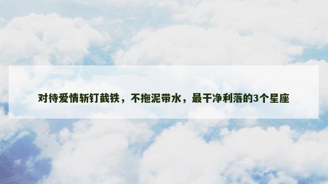 对待爱情斩钉截铁，不拖泥带水，最干净利落的3个星座