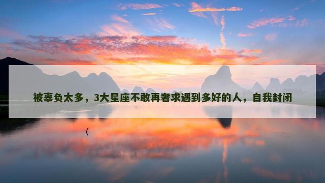 被辜负太多，3大星座不敢再奢求遇到多好的人，自我封闭