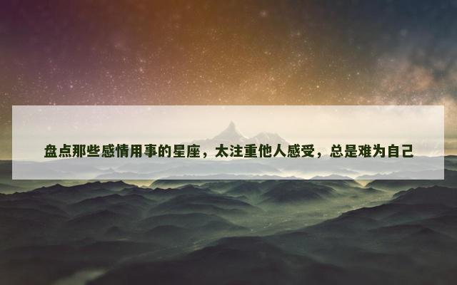 盘点那些感情用事的星座，太注重他人感受，总是难为自己