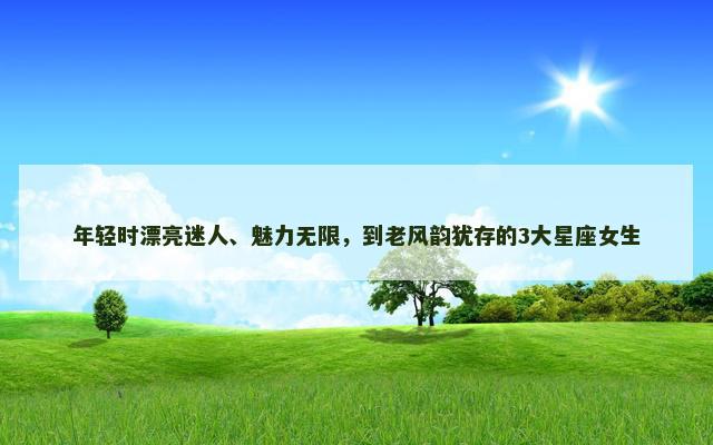 年轻时漂亮迷人、魅力无限，到老风韵犹存的3大星座女生