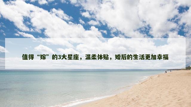 值得“嫁”的3大星座，温柔体贴，婚后的生活更加幸福