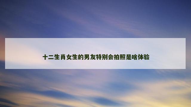 十二生肖女生的男友特别会拍照是啥体验