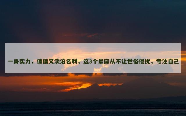 一身实力，偏偏又淡泊名利，这3个星座从不让世俗侵扰，专注自己