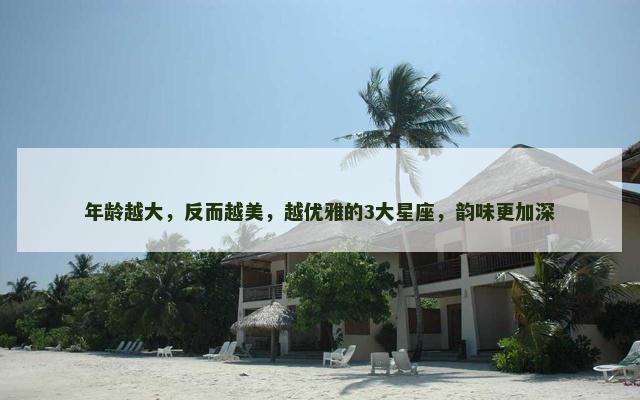 年龄越大，反而越美，越优雅的3大星座，韵味更加深
