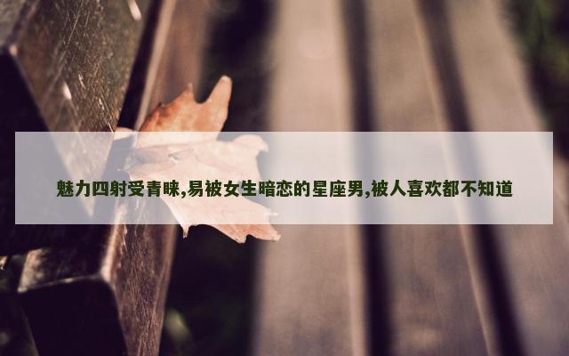 魅力四射受青睐,易被女生暗恋的星座男,被人喜欢都不知道