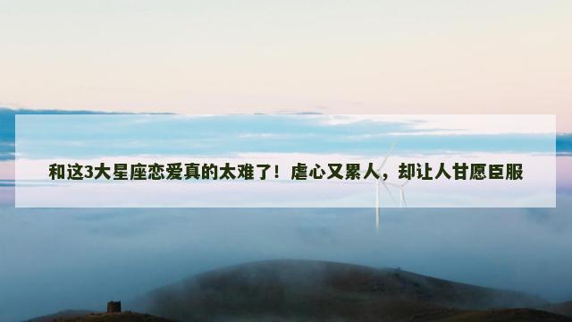和这3大星座恋爱真的太难了！虐心又累人，却让人甘愿臣服