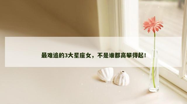 最难追的3大星座女，不是谁都高攀得起！