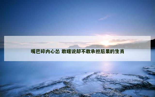 嘴巴碎内心怂 敢瞎说却不敢承担后果的生肖