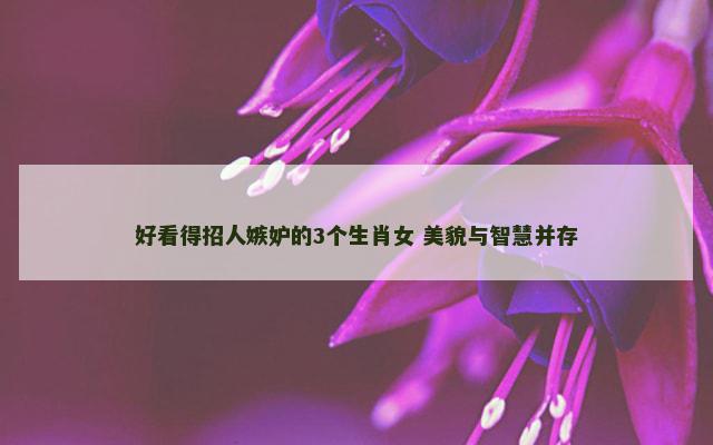 好看得招人嫉妒的3个生肖女 美貌与智慧并存