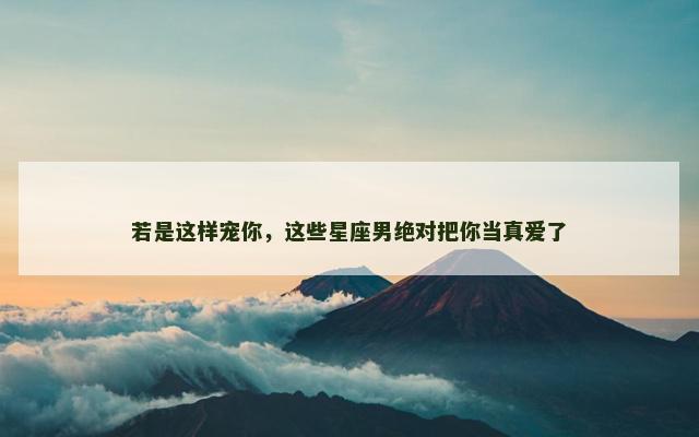 若是这样宠你，这些星座男绝对把你当真爱了