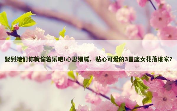 娶到她们你就偷着乐吧!心思细腻、贴心可爱的3星座女花落谁家?