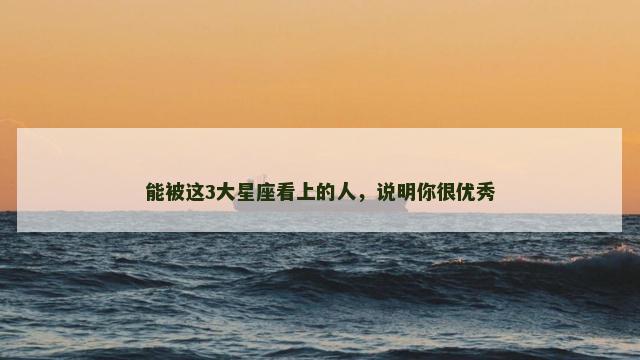 能被这3大星座看上的人，说明你很优秀