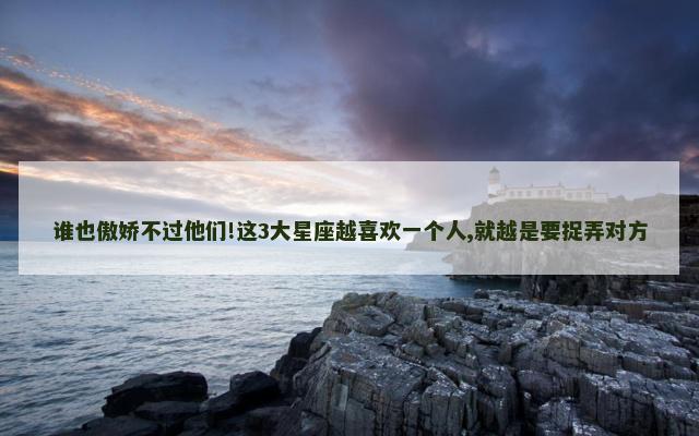 谁也傲娇不过他们!这3大星座越喜欢一个人,就越是要捉弄对方